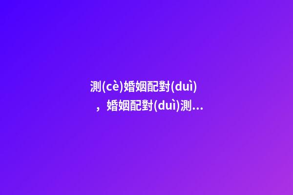 測(cè)婚姻配對(duì)，婚姻配對(duì)測(cè)試 ， 合婚配對(duì)免費(fèi)測(cè)試，免費(fèi)合婚姻八字